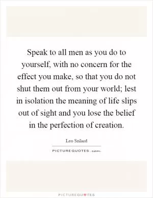 Speak to all men as you do to yourself, with no concern for the effect you make, so that you do not shut them out from your world; lest in isolation the meaning of life slips out of sight and you lose the belief in the perfection of creation Picture Quote #1