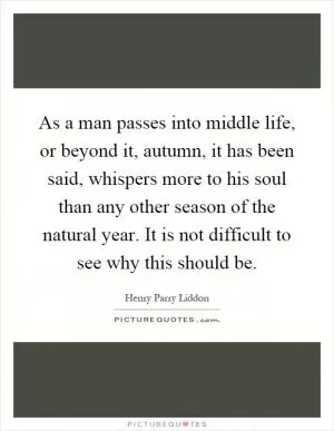 As a man passes into middle life, or beyond it, autumn, it has been said, whispers more to his soul than any other season of the natural year. It is not difficult to see why this should be Picture Quote #1