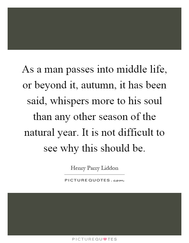 As a man passes into middle life, or beyond it, autumn, it has been said, whispers more to his soul than any other season of the natural year. It is not difficult to see why this should be Picture Quote #1