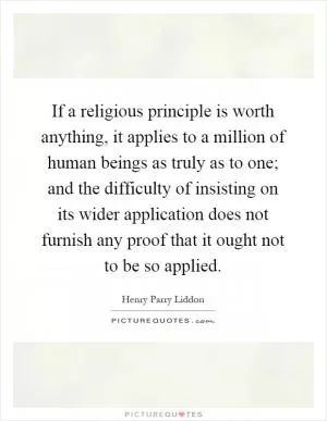If a religious principle is worth anything, it applies to a million of human beings as truly as to one; and the difficulty of insisting on its wider application does not furnish any proof that it ought not to be so applied Picture Quote #1