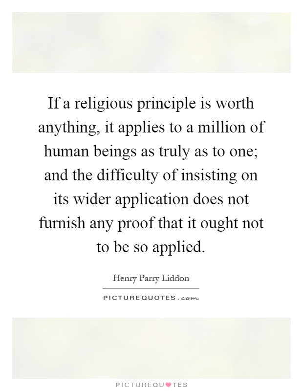 If a religious principle is worth anything, it applies to a million of human beings as truly as to one; and the difficulty of insisting on its wider application does not furnish any proof that it ought not to be so applied Picture Quote #1