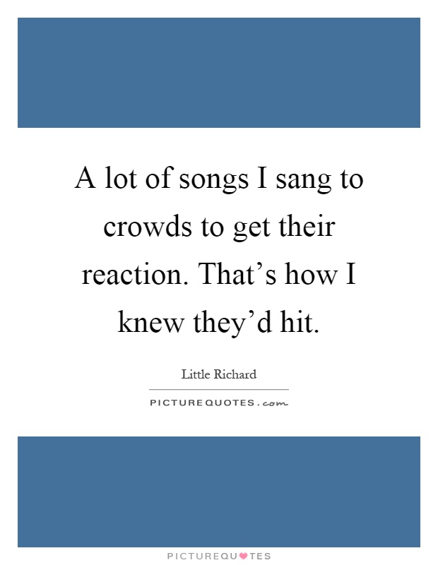 A lot of songs I sang to crowds to get their reaction. That's how I knew they'd hit Picture Quote #1