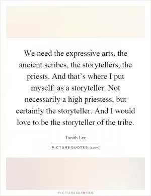 We need the expressive arts, the ancient scribes, the storytellers, the priests. And that’s where I put myself: as a storyteller. Not necessarily a high priestess, but certainly the storyteller. And I would love to be the storyteller of the tribe Picture Quote #1