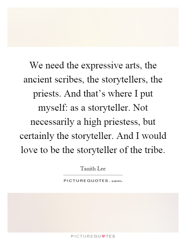 We need the expressive arts, the ancient scribes, the storytellers, the priests. And that's where I put myself: as a storyteller. Not necessarily a high priestess, but certainly the storyteller. And I would love to be the storyteller of the tribe Picture Quote #1