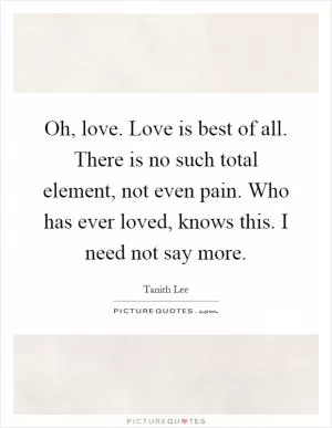 Oh, love. Love is best of all. There is no such total element, not even pain. Who has ever loved, knows this. I need not say more Picture Quote #1