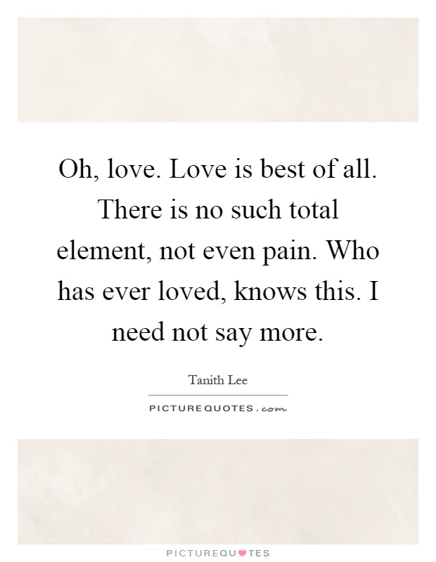 Oh, love. Love is best of all. There is no such total element, not even pain. Who has ever loved, knows this. I need not say more Picture Quote #1