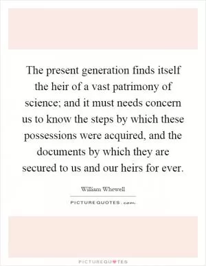 The present generation finds itself the heir of a vast patrimony of science; and it must needs concern us to know the steps by which these possessions were acquired, and the documents by which they are secured to us and our heirs for ever Picture Quote #1