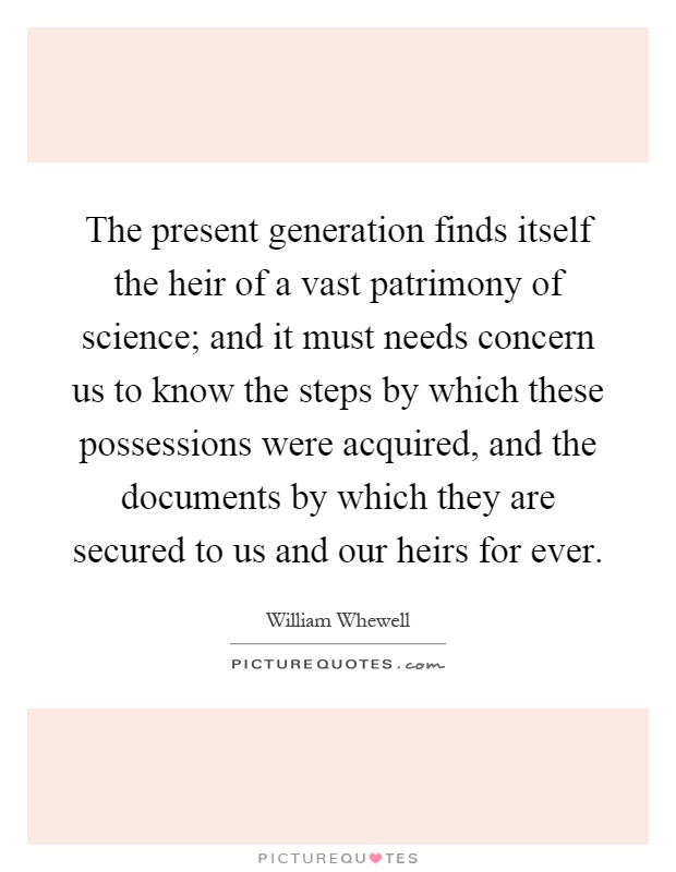The present generation finds itself the heir of a vast patrimony of science; and it must needs concern us to know the steps by which these possessions were acquired, and the documents by which they are secured to us and our heirs for ever Picture Quote #1