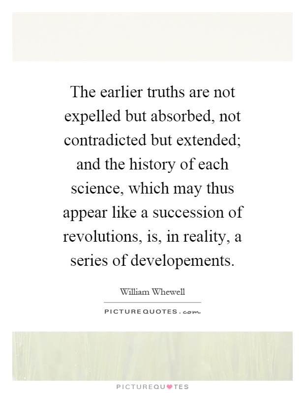 The earlier truths are not expelled but absorbed, not contradicted but extended; and the history of each science, which may thus appear like a succession of revolutions, is, in reality, a series of developements Picture Quote #1