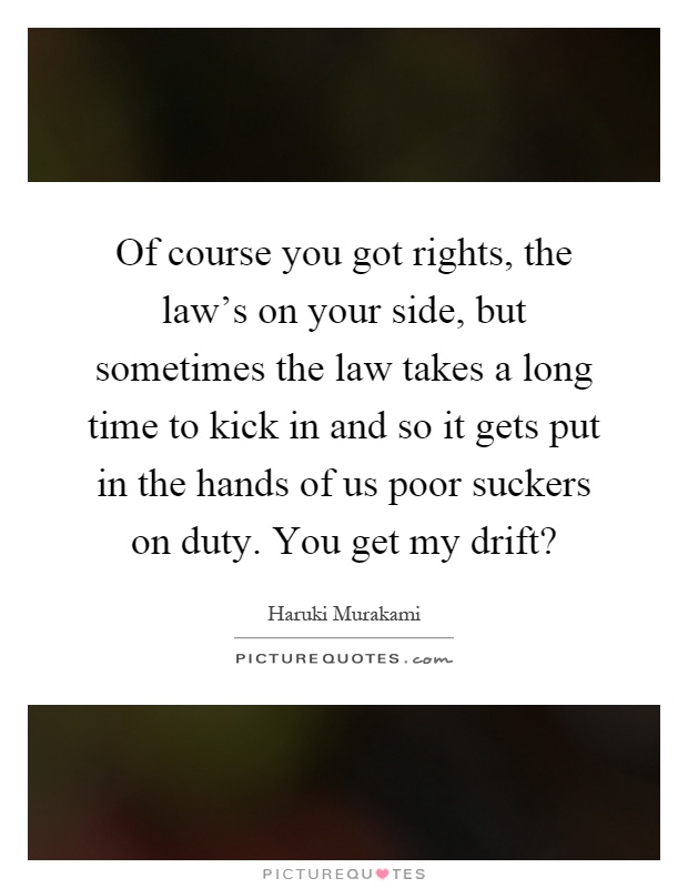 Of course you got rights, the law's on your side, but sometimes the law takes a long time to kick in and so it gets put in the hands of us poor suckers on duty. You get my drift? Picture Quote #1