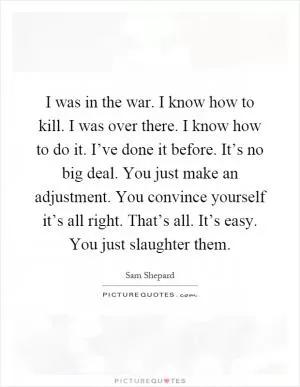 I was in the war. I know how to kill. I was over there. I know how to do it. I’ve done it before. It’s no big deal. You just make an adjustment. You convince yourself it’s all right. That’s all. It’s easy. You just slaughter them Picture Quote #1