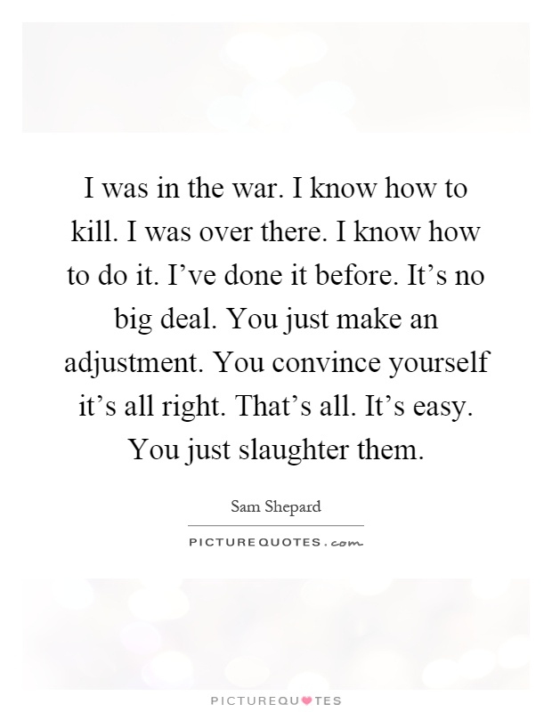 I was in the war. I know how to kill. I was over there. I know how to do it. I've done it before. It's no big deal. You just make an adjustment. You convince yourself it's all right. That's all. It's easy. You just slaughter them Picture Quote #1