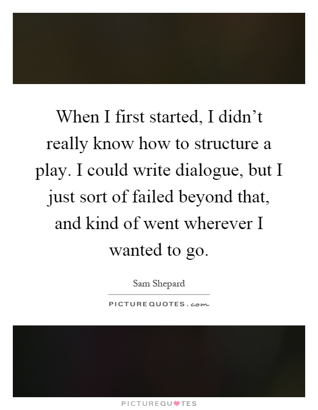 When I first started, I didn't really know how to structure a play. I could write dialogue, but I just sort of failed beyond that, and kind of went wherever I wanted to go Picture Quote #1
