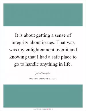 It is about getting a sense of integrity about issues. That was was my enlightenment over it and knowing that I had a safe place to go to handle anything in life Picture Quote #1