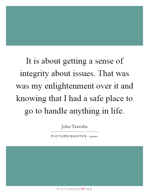 It is about getting a sense of integrity about issues. That was was my enlightenment over it and knowing that I had a safe place to go to handle anything in life Picture Quote #1