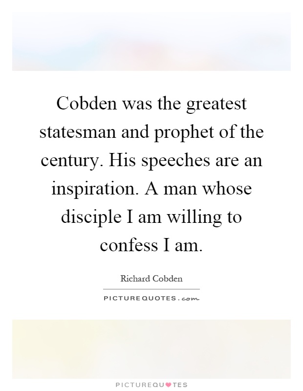 Cobden was the greatest statesman and prophet of the century. His speeches are an inspiration. A man whose disciple I am willing to confess I am Picture Quote #1