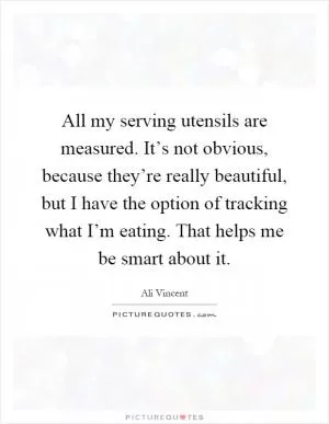 All my serving utensils are measured. It’s not obvious, because they’re really beautiful, but I have the option of tracking what I’m eating. That helps me be smart about it Picture Quote #1