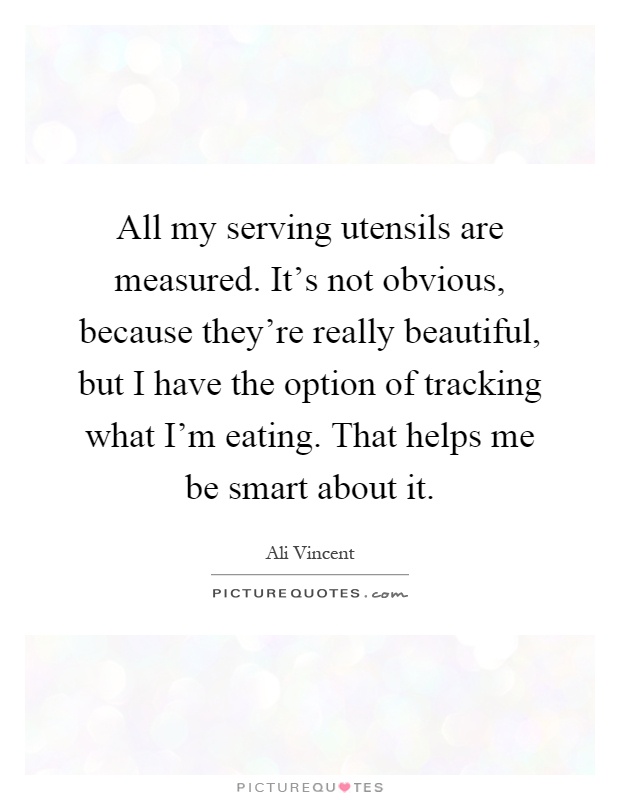 All my serving utensils are measured. It's not obvious, because they're really beautiful, but I have the option of tracking what I'm eating. That helps me be smart about it Picture Quote #1