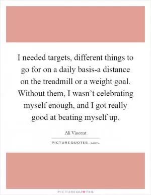 I needed targets, different things to go for on a daily basis-a distance on the treadmill or a weight goal. Without them, I wasn’t celebrating myself enough, and I got really good at beating myself up Picture Quote #1