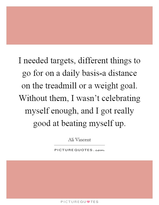 I needed targets, different things to go for on a daily basis-a distance on the treadmill or a weight goal. Without them, I wasn't celebrating myself enough, and I got really good at beating myself up Picture Quote #1