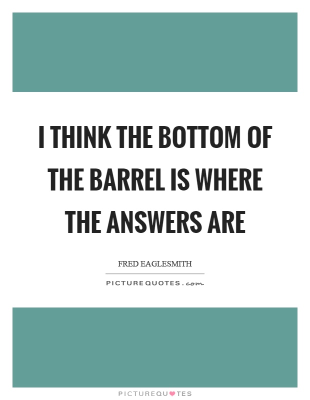 I think the bottom of the barrel is where the answers are Picture Quote #1