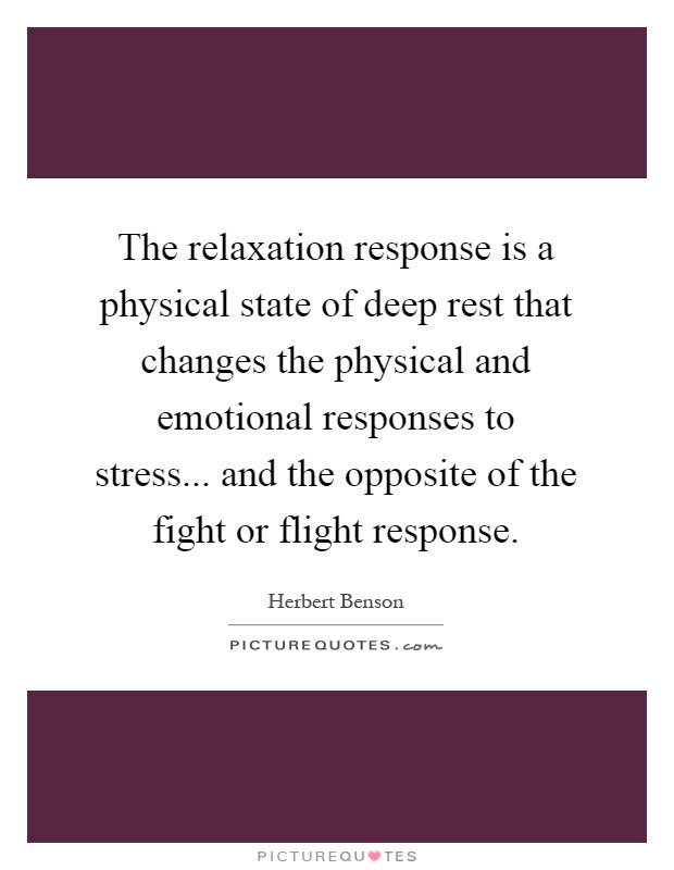 The relaxation response is a physical state of deep rest that changes the physical and emotional responses to stress... and the opposite of the fight or flight response Picture Quote #1