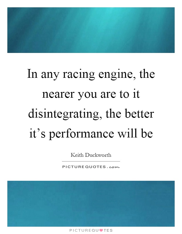 In any racing engine, the nearer you are to it disintegrating, the better it's performance will be Picture Quote #1