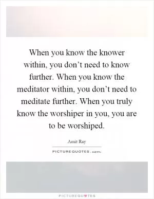 When you know the knower within, you don’t need to know further. When you know the meditator within, you don’t need to meditate further. When you truly know the worshiper in you, you are to be worshiped Picture Quote #1