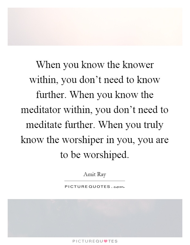 When you know the knower within, you don't need to know further. When you know the meditator within, you don't need to meditate further. When you truly know the worshiper in you, you are to be worshiped Picture Quote #1