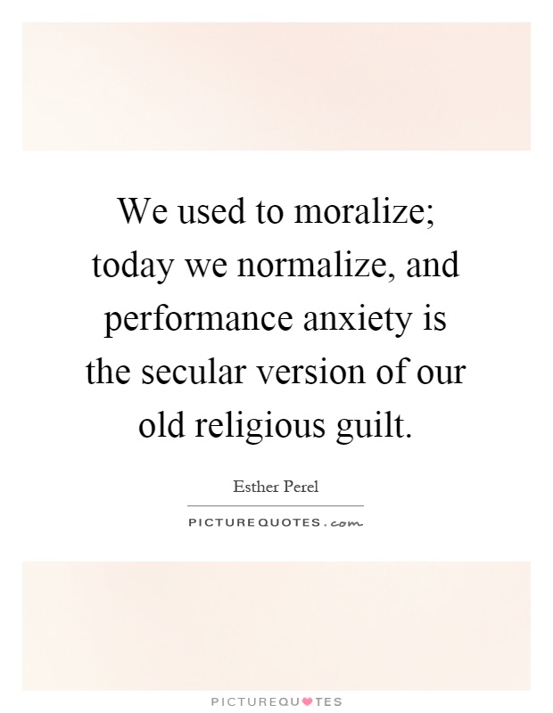 We used to moralize; today we normalize, and performance anxiety is the secular version of our old religious guilt Picture Quote #1