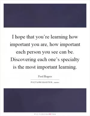 I hope that you’re learning how important you are, how important each person you see can be. Discovering each one’s specialty is the most important learning Picture Quote #1