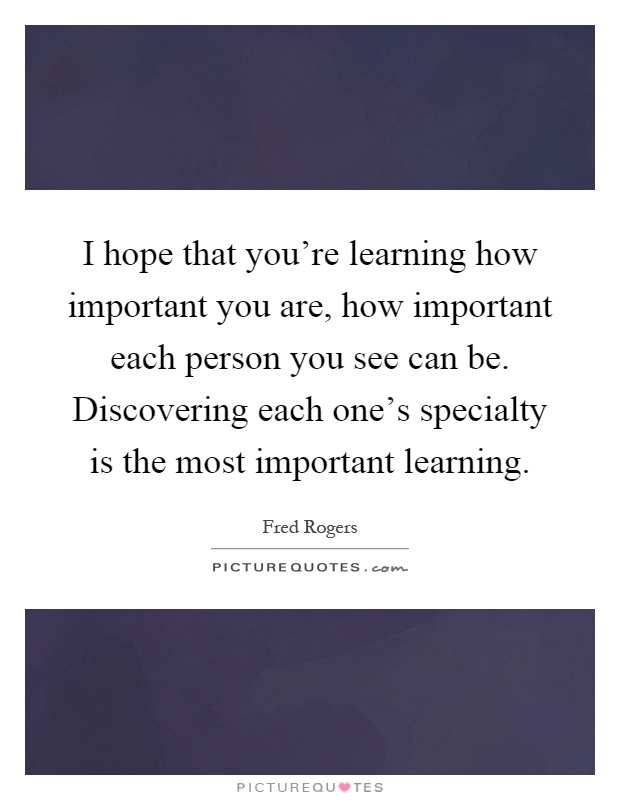 I hope that you're learning how important you are, how important each person you see can be. Discovering each one's specialty is the most important learning Picture Quote #1