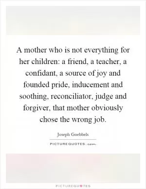 A mother who is not everything for her children: a friend, a teacher, a confidant, a source of joy and founded pride, inducement and soothing, reconciliator, judge and forgiver, that mother obviously chose the wrong job Picture Quote #1