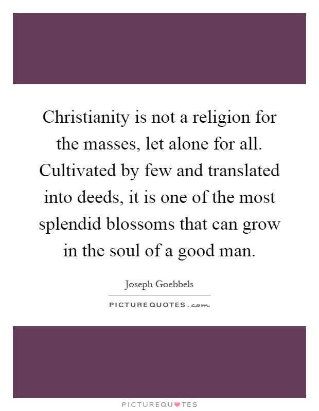 Christianity is not a religion for the masses, let alone for all. Cultivated by few and translated into deeds, it is one of the most splendid blossoms that can grow in the soul of a good man Picture Quote #1