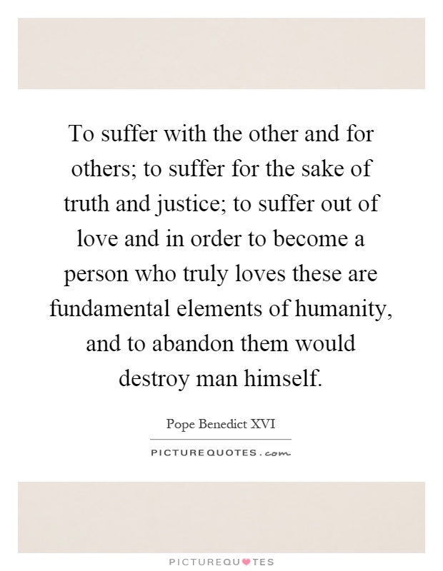 To suffer with the other and for others; to suffer for the sake of truth and justice; to suffer out of love and in order to become a person who truly loves these are fundamental elements of humanity, and to abandon them would destroy man himself Picture Quote #1