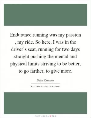 Endurance running was my passion, my ride. So here, I was in the driver’s seat, running for two days straight pushing the mental and physical limits striving to be better, to go farther, to give more Picture Quote #1