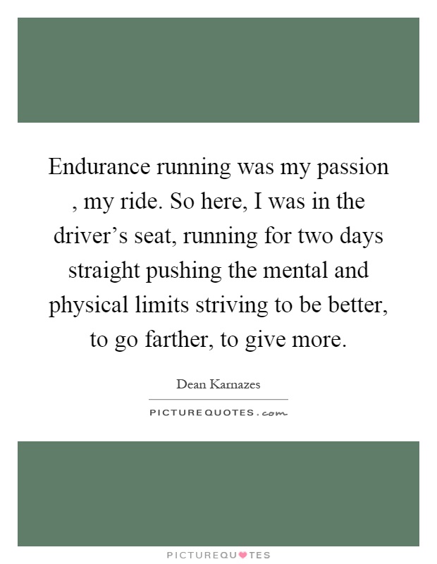 Endurance running was my passion, my ride. So here, I was in the driver's seat, running for two days straight pushing the mental and physical limits striving to be better, to go farther, to give more Picture Quote #1