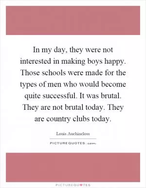 In my day, they were not interested in making boys happy. Those schools were made for the types of men who would become quite successful. It was brutal. They are not brutal today. They are country clubs today Picture Quote #1