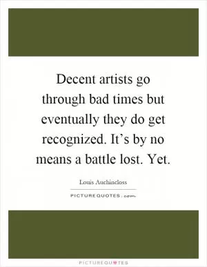 Decent artists go through bad times but eventually they do get recognized. It’s by no means a battle lost. Yet Picture Quote #1