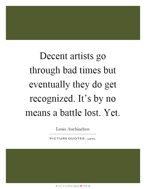 Decent artists go through bad times but eventually they do get recognized. It's by no means a battle lost. Yet Picture Quote #1
