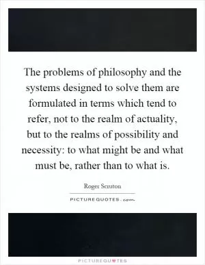 The problems of philosophy and the systems designed to solve them are formulated in terms which tend to refer, not to the realm of actuality, but to the realms of possibility and necessity: to what might be and what must be, rather than to what is Picture Quote #1