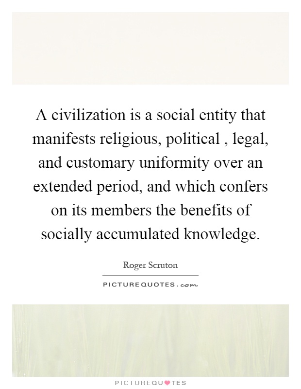 A civilization is a social entity that manifests religious, political, legal, and customary uniformity over an extended period, and which confers on its members the benefits of socially accumulated knowledge Picture Quote #1