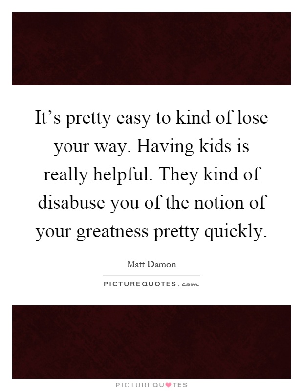 It's pretty easy to kind of lose your way. Having kids is really helpful. They kind of disabuse you of the notion of your greatness pretty quickly Picture Quote #1
