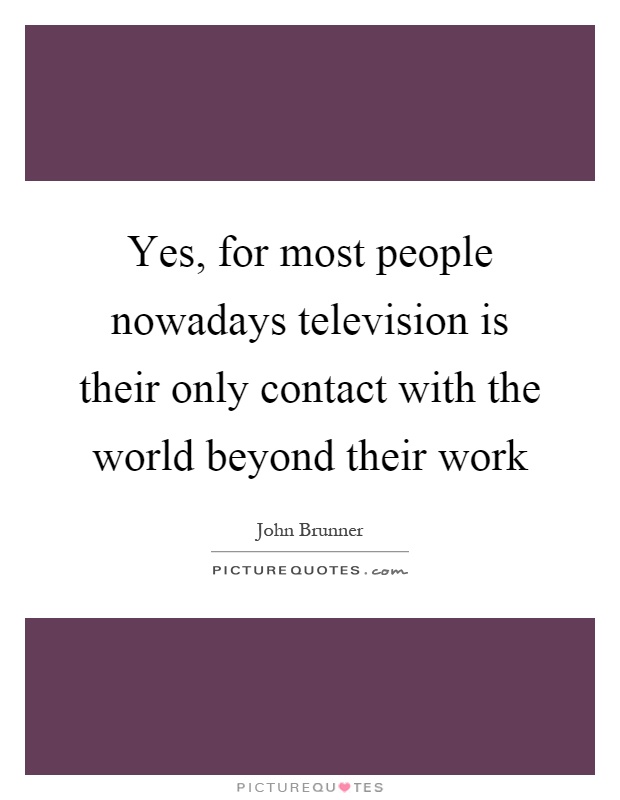 Yes, for most people nowadays television is their only contact with the world beyond their work Picture Quote #1