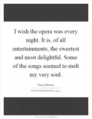 I wish the opera was every night. It is, of all entertainments, the sweetest and most delightful. Some of the songs seemed to melt my very soul Picture Quote #1