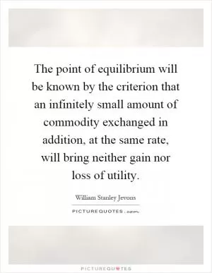 The point of equilibrium will be known by the criterion that an infinitely small amount of commodity exchanged in addition, at the same rate, will bring neither gain nor loss of utility Picture Quote #1
