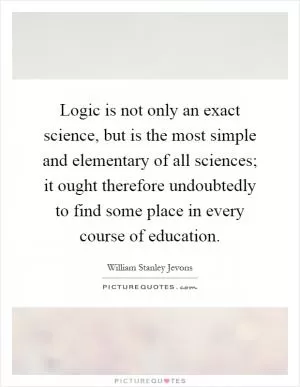 Logic is not only an exact science, but is the most simple and elementary of all sciences; it ought therefore undoubtedly to find some place in every course of education Picture Quote #1