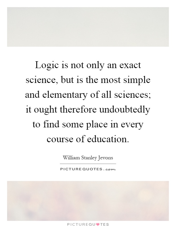 Logic is not only an exact science, but is the most simple and elementary of all sciences; it ought therefore undoubtedly to find some place in every course of education Picture Quote #1