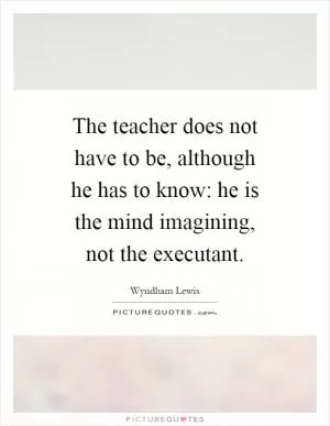 The teacher does not have to be, although he has to know: he is the mind imagining, not the executant Picture Quote #1