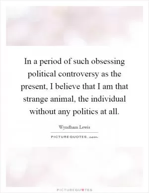 In a period of such obsessing political controversy as the present, I believe that I am that strange animal, the individual without any politics at all Picture Quote #1